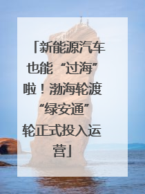 新能源汽车也能“过海”啦！渤海轮渡“绿安通” 轮正式投入运营